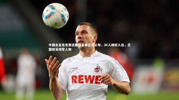 开云官网登录入口：中国女足东京奥运集训名单正式公布，26人精锐入选，王霜担当领军人物